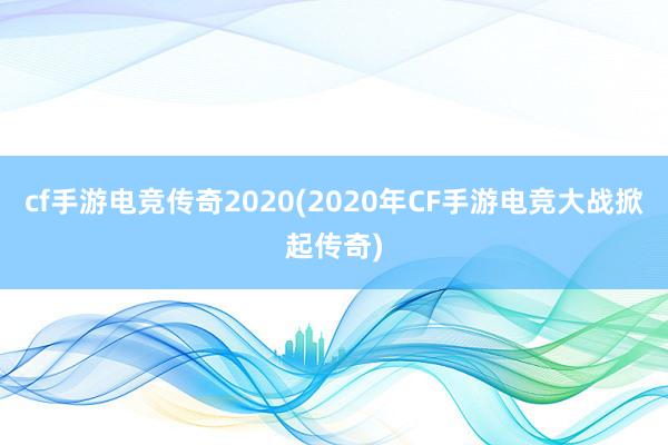 cf手游电竞传奇2020(2020年CF手游电竞大战掀起传奇)