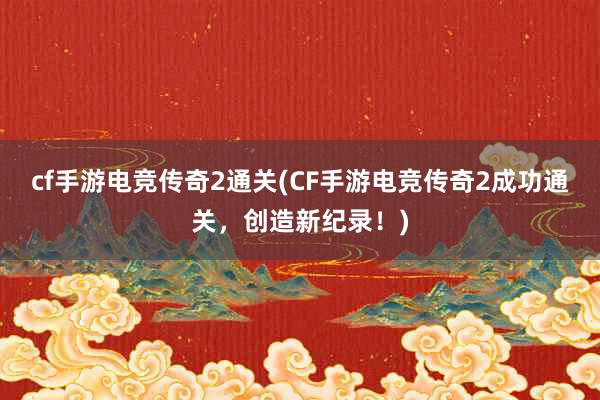 cf手游电竞传奇2通关(CF手游电竞传奇2成功通关，创造新纪录！)