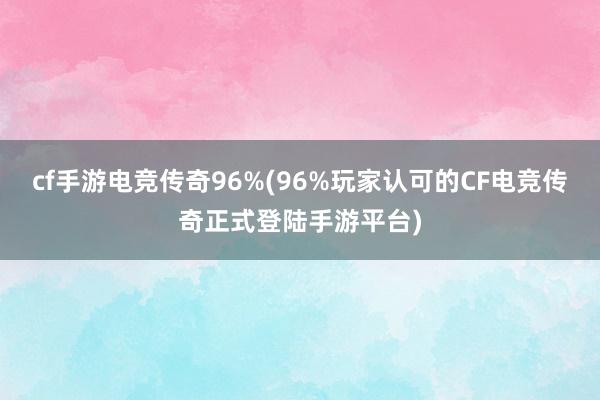 cf手游电竞传奇96%(96%玩家认可的CF电竞传奇正式登陆手游平台)