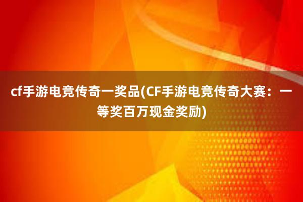 cf手游电竞传奇一奖品(CF手游电竞传奇大赛：一等奖百万现金奖励)