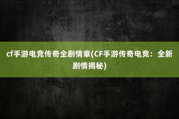 cf手游电竞传奇全剧情章(CF手游传奇电竞：全新剧情揭秘)