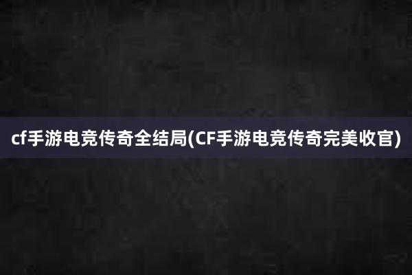 cf手游电竞传奇全结局(CF手游电竞传奇完美收官)