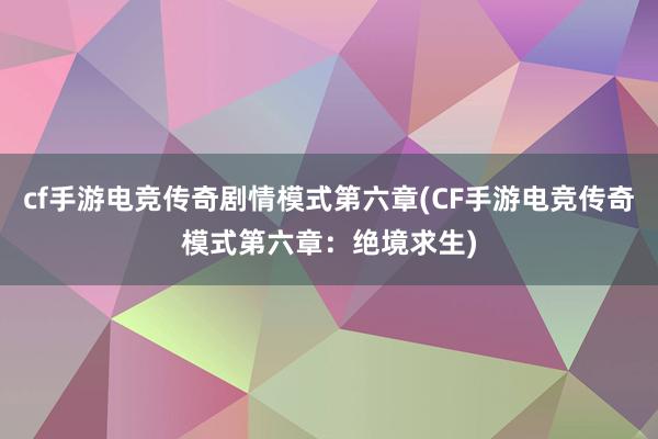 cf手游电竞传奇剧情模式第六章(CF手游电竞传奇模式第六章：绝境求生)