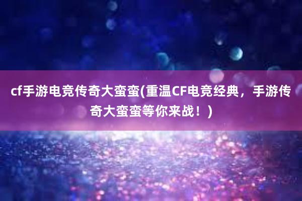 cf手游电竞传奇大蛮蛮(重温CF电竞经典，手游传奇大蛮蛮等你来战！)