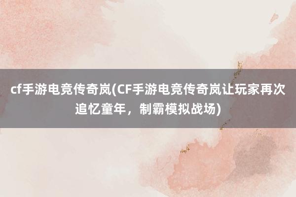 cf手游电竞传奇岚(CF手游电竞传奇岚让玩家再次追忆童年，制霸模拟战场)