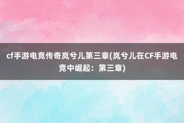 cf手游电竞传奇岚兮儿第三章(岚兮儿在CF手游电竞中崛起：第三章)