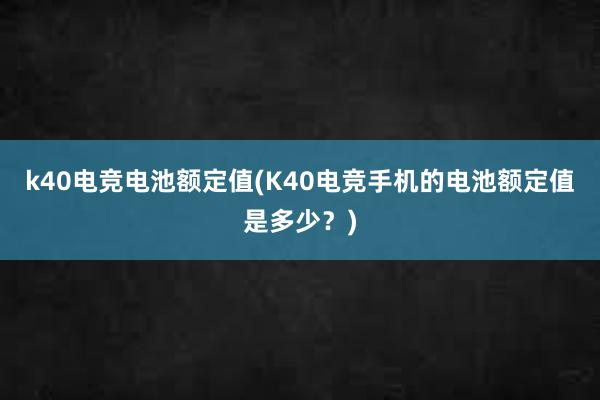 k40电竞电池额定值(K40电竞手机的电池额定值是多少？)