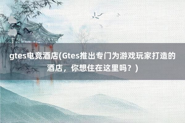 gtes电竞酒店(Gtes推出专门为游戏玩家打造的酒店，你想住在这里吗？)