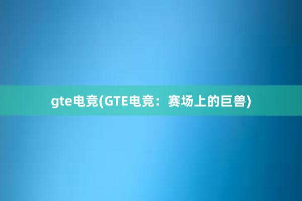 gte电竞(GTE电竞：赛场上的巨兽)