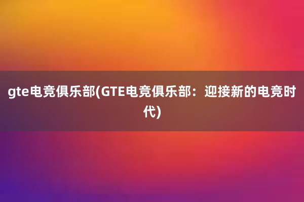 gte电竞俱乐部(GTE电竞俱乐部：迎接新的电竞时代)