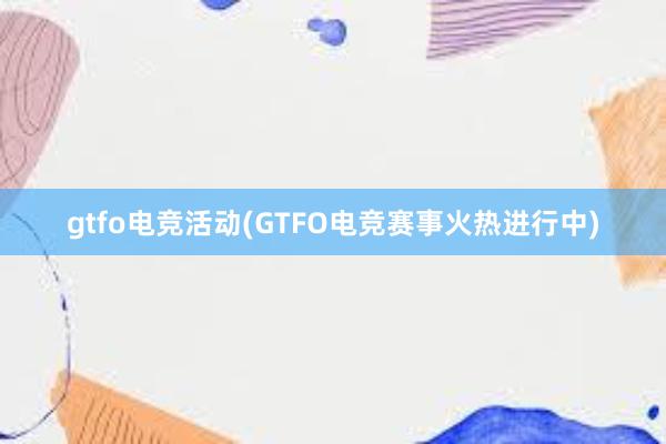 gtfo电竞活动(GTFO电竞赛事火热进行中)