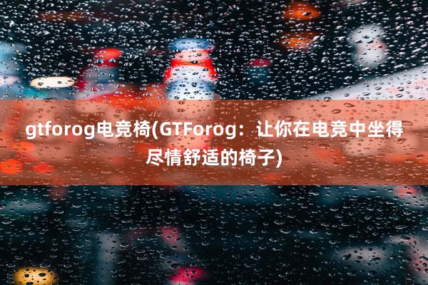 gtforog电竞椅(GTForog：让你在电竞中坐得尽情舒适的椅子)