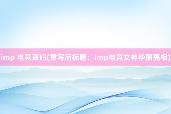 imp 电竞荡妇(重写后标题：Imp电竞女神华丽亮相)