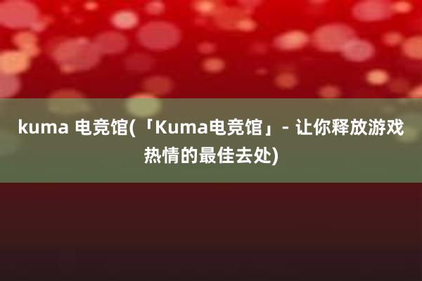 kuma 电竞馆(「Kuma电竞馆」- 让你释放游戏热情的最佳去处)