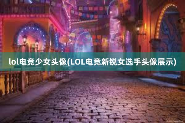 lol电竞少女头像(LOL电竞新锐女选手头像展示)