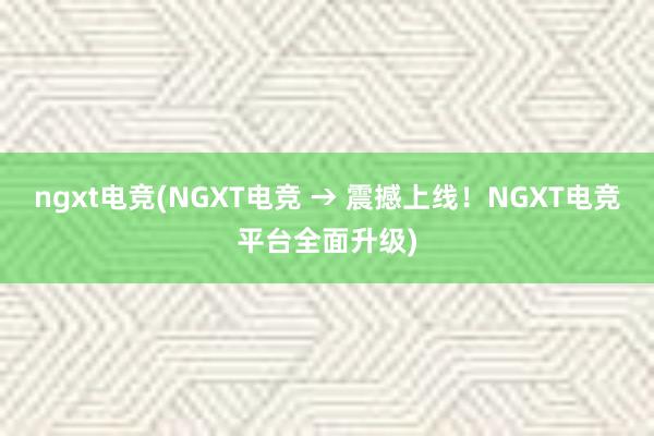 ngxt电竞(NGXT电竞 → 震撼上线！NGXT电竞平台全面升级)