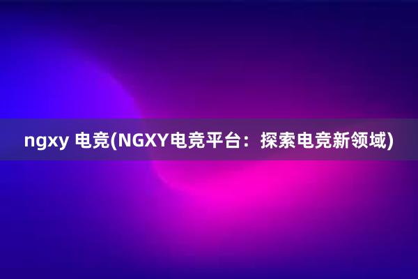 ngxy 电竞(NGXY电竞平台：探索电竞新领域)