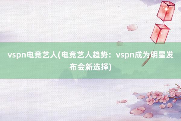 vspn电竞艺人(电竞艺人趋势：vspn成为明星发布会新选择)