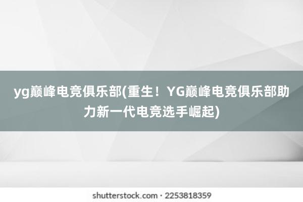 yg巅峰电竞俱乐部(重生！YG巅峰电竞俱乐部助力新一代电竞选手崛起)