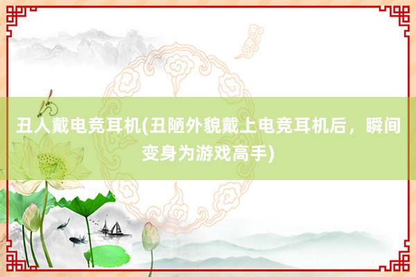 丑人戴电竞耳机(丑陋外貌戴上电竞耳机后，瞬间变身为游戏高手)