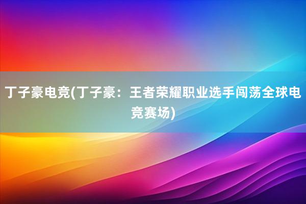 丁子豪电竞(丁子豪：王者荣耀职业选手闯荡全球电竞赛场)