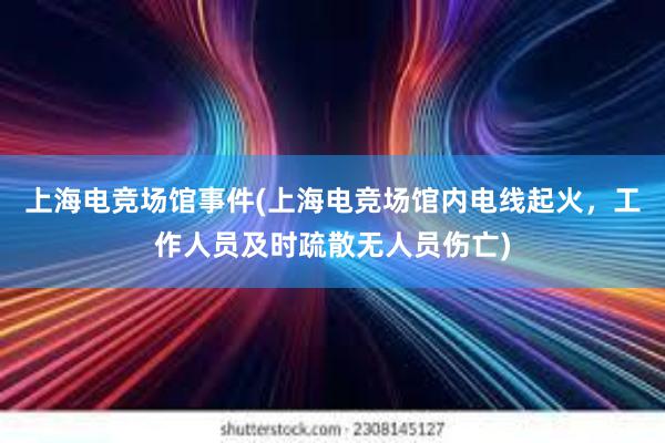 上海电竞场馆事件(上海电竞场馆内电线起火，工作人员及时疏散无人员伤亡)