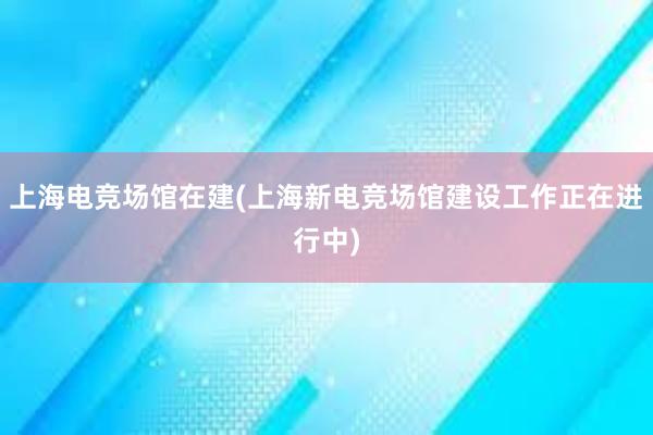 上海电竞场馆在建(上海新电竞场馆建设工作正在进行中)