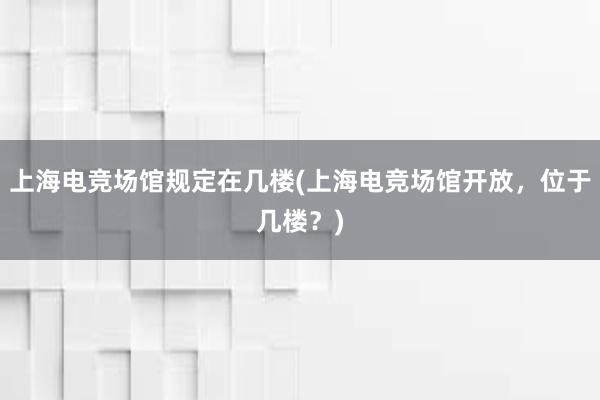 上海电竞场馆规定在几楼(上海电竞场馆开放，位于几楼？)