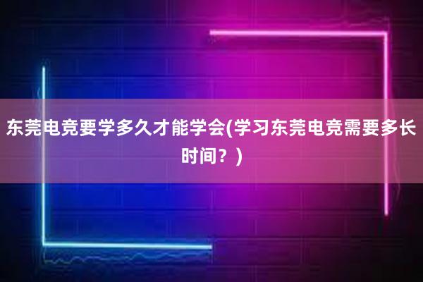 东莞电竞要学多久才能学会(学习东莞电竞需要多长时间？)