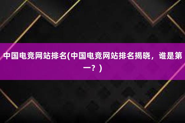 中国电竞网站排名(中国电竞网站排名揭晓，谁是第一？)