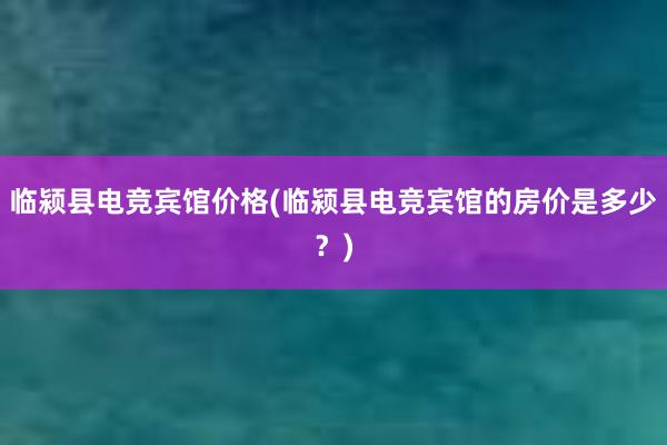 临颍县电竞宾馆价格(临颍县电竞宾馆的房价是多少？)