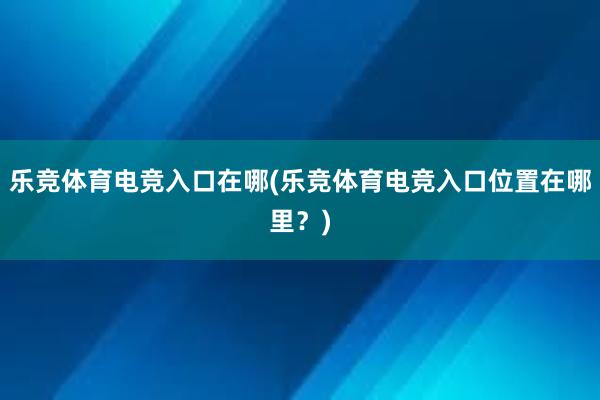 乐竞体育电竞入口在哪(乐竞体育电竞入口位置在哪里？)