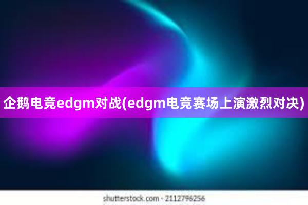 企鹅电竞edgm对战(edgm电竞赛场上演激烈对决)