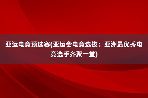 亚运电竞预选赛(亚运会电竞选拔：亚洲最优秀电竞选手齐聚一堂)