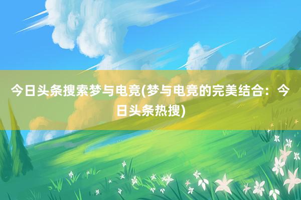 今日头条搜索梦与电竞(梦与电竞的完美结合：今日头条热搜)