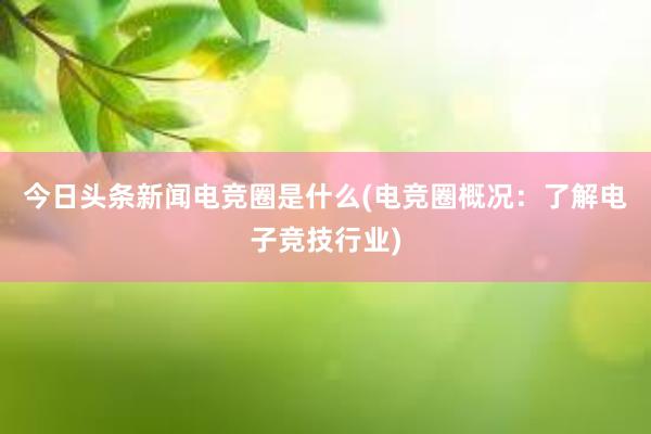 今日头条新闻电竞圈是什么(电竞圈概况：了解电子竞技行业)