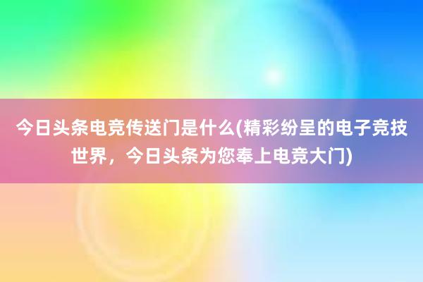 今日头条电竞传送门是什么(精彩纷呈的电子竞技世界，今日头条为您奉上电竞大门)