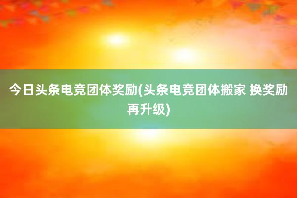 今日头条电竞团体奖励(头条电竞团体搬家 换奖励再升级)