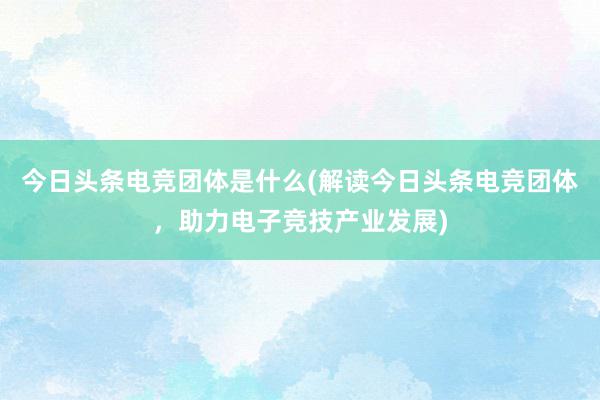 今日头条电竞团体是什么(解读今日头条电竞团体，助力电子竞技产业发展)