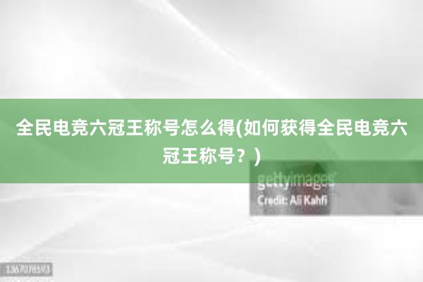 全民电竞六冠王称号怎么得(如何获得全民电竞六冠王称号？)