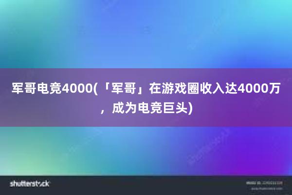 军哥电竞4000(「军哥」在游戏圈收入达4000万，成为电竞巨头)