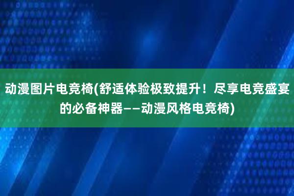 动漫图片电竞椅(舒适体验极致提升！尽享电竞盛宴的必备神器——动漫风格电竞椅)