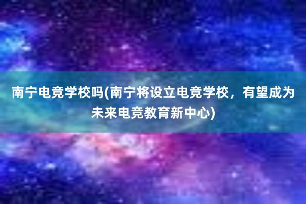 南宁电竞学校吗(南宁将设立电竞学校，有望成为未来电竞教育新中心)