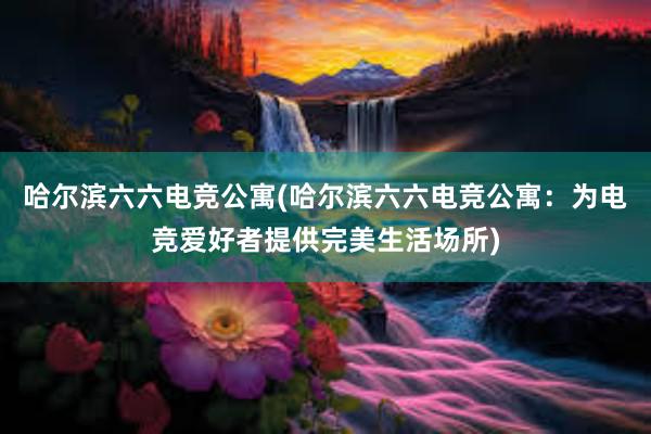 哈尔滨六六电竞公寓(哈尔滨六六电竞公寓：为电竞爱好者提供完美生活场所)