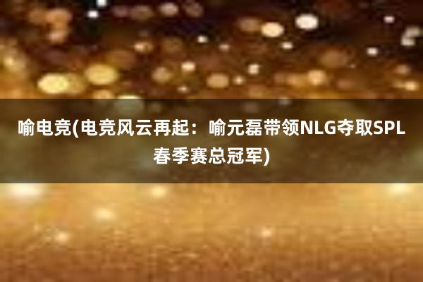 喻电竞(电竞风云再起：喻元磊带领NLG夺取SPL春季赛总冠军)