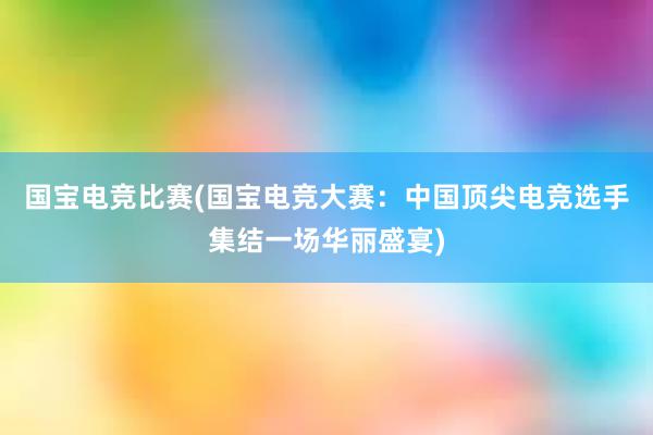 国宝电竞比赛(国宝电竞大赛：中国顶尖电竞选手集结一场华丽盛宴)