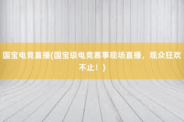 国宝电竞直播(国宝级电竞赛事现场直播，观众狂欢不止！)