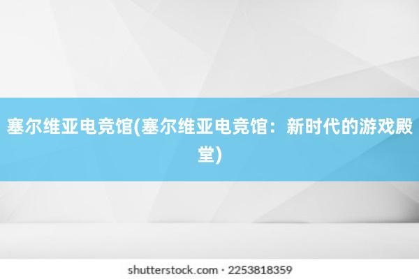 塞尔维亚电竞馆(塞尔维亚电竞馆：新时代的游戏殿堂)