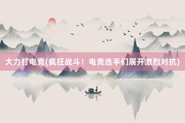 大力打电竞(疯狂战斗！电竞选手们展开激烈对抗)