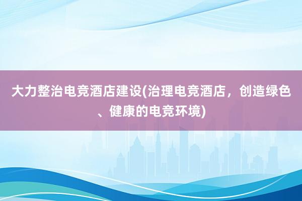 大力整治电竞酒店建设(治理电竞酒店，创造绿色、健康的电竞环境)